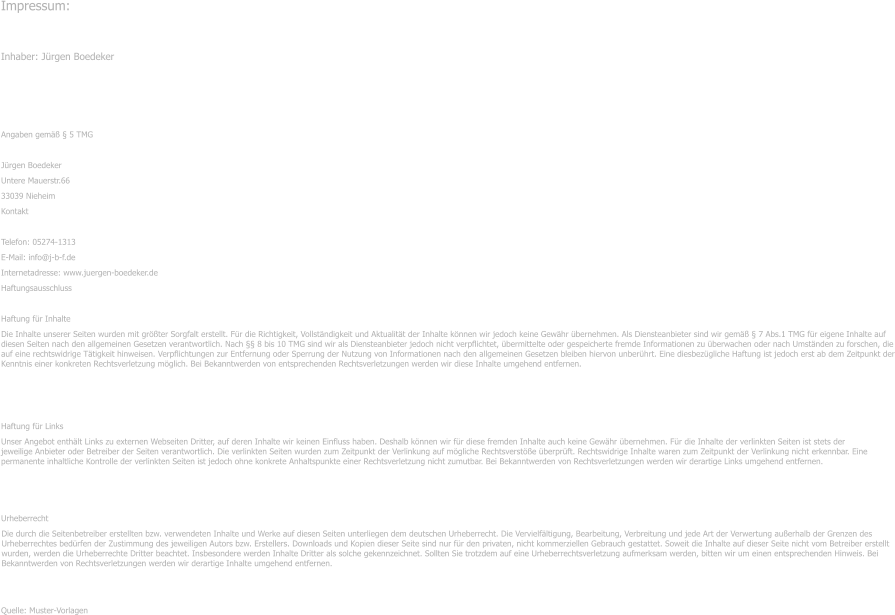 Impressum: Inhaber: J�rgen Boedeker � Angaben gem�� � 5 TMG J�rgen Boedeker Untere Mauerstr.66 33039 Nieheim Kontakt Telefon: 05274-1313 E-Mail: info@j-b-f.de Internetadresse: www.juergen-boedeker.de Haftungsausschluss Haftung f�r Inhalte Die Inhalte unserer Seiten wurden mit gr��ter Sorgfalt erstellt. F�r die Richtigkeit, Vollst�ndigkeit und Aktualit�t der Inhalte k�nnen wir jedoch keine Gew�hr �bernehmen. Als Diensteanbieter sind wir gem�� � 7 Abs.1 TMG f�r eigene Inhalte auf diesen Seiten nach den allgemeinen Gesetzen verantwortlich. Nach �� 8 bis 10 TMG sind wir als Diensteanbieter jedoch nicht verpflichtet, �bermittelte oder gespeicherte fremde Informationen zu �berwachen oder nach Umst�nden zu forschen, die auf eine rechtswidrige T�tigkeit hinweisen. Verpflichtungen zur Entfernung oder Sperrung der Nutzung von Informationen nach den allgemeinen Gesetzen bleiben hiervon unber�hrt. Eine diesbez�gliche Haftung ist jedoch erst ab dem Zeitpunkt der Kenntnis einer konkreten Rechtsverletzung m�glich. Bei Bekanntwerden von entsprechenden Rechtsverletzungen werden wir diese Inhalte umgehend entfernen. Haftung f�r Links Unser Angebot enth�lt Links zu externen Webseiten Dritter, auf deren Inhalte wir keinen Einfluss haben. Deshalb k�nnen wir f�r diese fremden Inhalte auch keine Gew�hr �bernehmen. F�r die Inhalte der verlinkten Seiten ist stets der jeweilige Anbieter oder Betreiber der Seiten verantwortlich. Die verlinkten Seiten wurden zum Zeitpunkt der Verlinkung auf m�gliche Rechtsverst��e �berpr�ft. Rechtswidrige Inhalte waren zum Zeitpunkt der Verlinkung nicht erkennbar. Eine permanente inhaltliche Kontrolle der verlinkten Seiten ist jedoch ohne konkrete Anhaltspunkte einer Rechtsverletzung nicht zumutbar. Bei Bekanntwerden von Rechtsverletzungen werden wir derartige Links umgehend entfernen. Urheberrecht Die durch die Seitenbetreiber erstellten bzw. verwendeten Inhalte und Werke auf diesen Seiten unterliegen dem deutschen Urheberrecht. Die Vervielf�ltigung, Bearbeitung, Verbreitung und jede Art der Verwertung au�erhalb der Grenzen des Urheberrechtes bed�rfen der Zustimmung des jeweiligen Autors bzw. Erstellers. Downloads und Kopien dieser Seite sind nur f�r den privaten, nicht kommerziellen Gebrauch gestattet. Soweit die Inhalte auf dieser Seite nicht vom Betreiber erstellt wurden, werden die Urheberrechte Dritter beachtet. Insbesondere werden Inhalte Dritter als solche gekennzeichnet. Sollten Sie trotzdem auf eine Urheberrechtsverletzung aufmerksam werden, bitten wir um einen entsprechenden Hinweis. Bei Bekanntwerden von Rechtsverletzungen werden wir derartige Inhalte umgehend entfernen. Quelle: Muster-Vorlagen