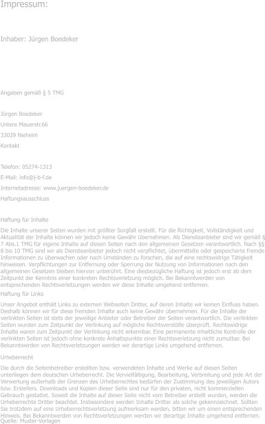 Impressum: Inhaber: J�rgen Boedeker � Angaben gem�� � 5 TMG J�rgen Boedeker Untere Mauerstr.66 33039 Nieheim Kontakt Telefon: 05274-1313 E-Mail: info@j-b-f.de Internetadresse: www.juergen-boedeker.de Haftungsausschluss Haftung f�r Inhalte Die Inhalte unserer Seiten wurden mit gr��ter Sorgfalt erstellt. F�r die Richtigkeit, Vollst�ndigkeit und Aktualit�t der Inhalte k�nnen wir jedoch keine Gew�hr �bernehmen. Als Diensteanbieter sind wir gem�� � 7 Abs.1 TMG f�r eigene Inhalte auf diesen Seiten nach den allgemeinen Gesetzen verantwortlich. Nach �� 8 bis 10 TMG sind wir als Diensteanbieter jedoch nicht verpflichtet, �bermittelte oder gespeicherte fremde Informationen zu �berwachen oder nach Umst�nden zu forschen, die auf eine rechtswidrige T�tigkeit hinweisen. Verpflichtungen zur Entfernung oder Sperrung der Nutzung von Informationen nach den allgemeinen Gesetzen bleiben hiervon unber�hrt. Eine diesbez�gliche Haftung ist jedoch erst ab dem Zeitpunkt der Kenntnis einer konkreten Rechtsverletzung m�glich. Bei Bekanntwerden von entsprechenden Rechtsverletzungen werden wir diese Inhalte umgehend entfernen. Haftung f�r Links Unser Angebot enth�lt Links zu externen Webseiten Dritter, auf deren Inhalte wir keinen Einfluss haben. Deshalb k�nnen wir f�r diese fremden Inhalte auch keine Gew�hr �bernehmen. F�r die Inhalte der verlinkten Seiten ist stets der jeweilige Anbieter oder Betreiber der Seiten verantwortlich. Die verlinkten Seiten wurden zum Zeitpunkt der Verlinkung auf m�gliche Rechtsverst��e �berpr�ft. Rechtswidrige Inhalte waren zum Zeitpunkt der Verlinkung nicht erkennbar. Eine permanente inhaltliche Kontrolle der verlinkten Seiten ist jedoch ohne konkrete Anhaltspunkte einer Rechtsverletzung nicht zumutbar. Bei Bekanntwerden von Rechtsverletzungen werden wir derartige Links umgehend entfernen. Urheberrecht Die durch die Seitenbetreiber erstellten bzw. verwendeten Inhalte und Werke auf diesen Seiten unterliegen dem deutschen Urheberrecht. Die Vervielf�ltigung, Bearbeitung, Verbreitung und jede Art der Verwertung au�erhalb der Grenzen des Urheberrechtes bed�rfen der Zustimmung des jeweiligen Autors bzw. Erstellers. Downloads und Kopien dieser Seite sind nur f�r den privaten, nicht kommerziellen Gebrauch gestattet. Soweit die Inhalte auf dieser Seite nicht vom Betreiber erstellt wurden, werden die Urheberrechte Dritter beachtet. Insbesondere werden Inhalte Dritter als solche gekennzeichnet. Sollten Sie trotzdem auf eine Urheberrechtsverletzung aufmerksam werden, bitten wir um einen entsprechenden Hinweis. Bei Bekanntwerden von Rechtsverletzungen werden wir derartige Inhalte umgehend entfernen. Quelle: Muster-Vorlagen