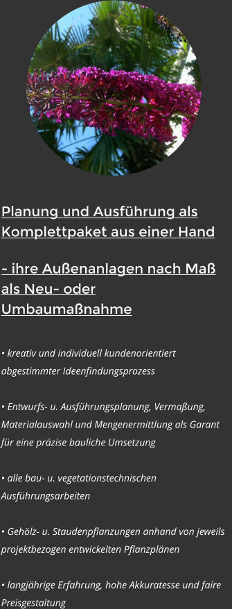 Planung und Ausf�hrung als          Komplettpaket aus einer Hand - ihre Au�enanlagen nach Ma� als Neu- oder Umbauma�nahme  � kreativ und individuell kundenorientiert abgestimmter Ideenfindungsprozess  � Entwurfs- u. Ausf�hrungsplanung, Verma�ung, Materialauswahl und Mengenermittlung als Garant f�r eine pr�zise bauliche Umsetzung  � alle bau- u. vegetationstechnischen Ausf�hrungsarbeiten  � Geh�lz- u. Staudenpflanzungen anhand von jeweils projektbezogen entwickelten Pflanzpl�nen   � langj�hrige Erfahrung, hohe Akkuratesse und faire Preisgestaltung
